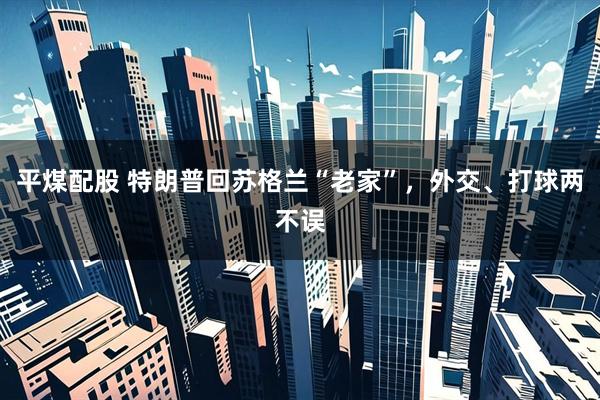 平煤配股 特朗普回苏格兰“老家”，外交、打球两不误