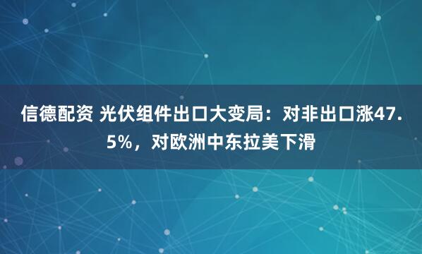 信德配资 光伏组件出口大变局：对非出口涨47.5%，对欧洲中东拉美下滑