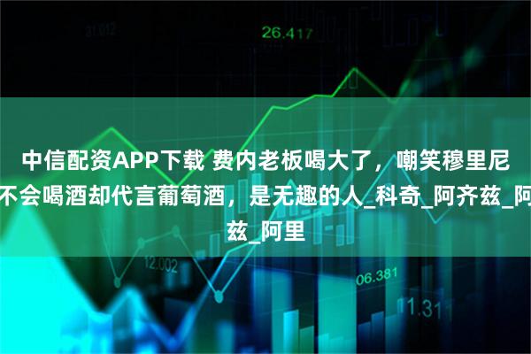 中信配资APP下载 费内老板喝大了，嘲笑穆里尼奥不会喝酒却代言葡萄酒，是无趣的人_科奇_阿齐兹_阿里