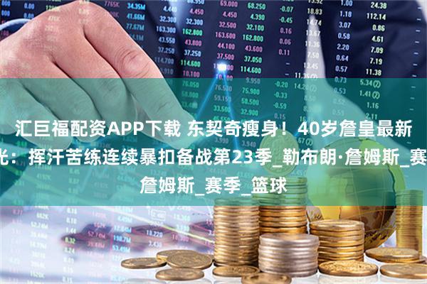 汇巨福配资APP下载 东契奇瘦身！40岁詹皇最新训练曝光：挥汗苦练连续暴扣备战第23季_勒布朗·詹姆斯_赛季_篮球