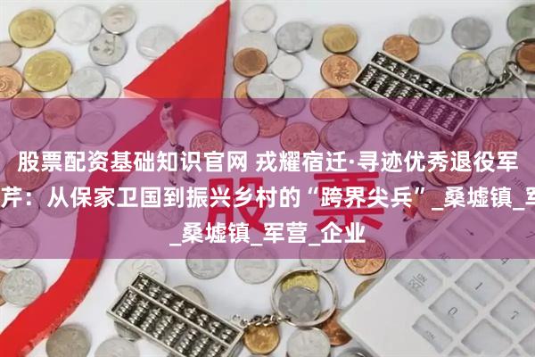 股票配资基础知识官网 戎耀宿迁·寻迹优秀退役军人丨周东芹：从保家卫国到振兴乡村的“跨界尖兵”_桑墟镇_军营_企业