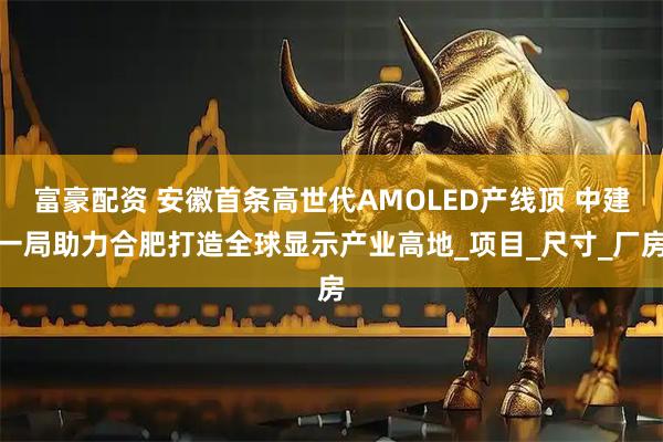 富豪配资 安徽首条高世代AMOLED产线顶 中建一局助力合肥打造全球显示产业高地_项目_尺寸_厂房