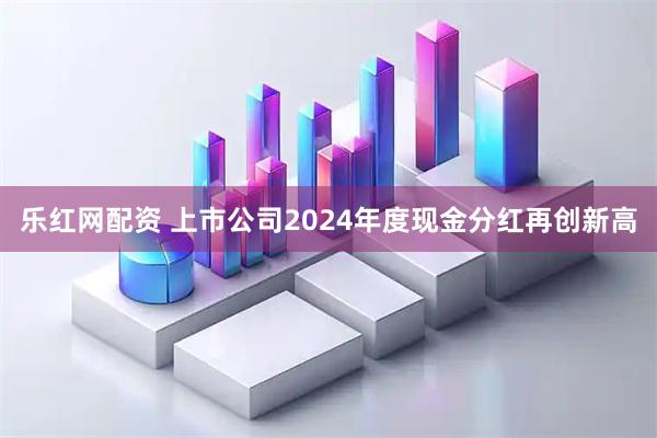 乐红网配资 上市公司2024年度现金分红再创新高