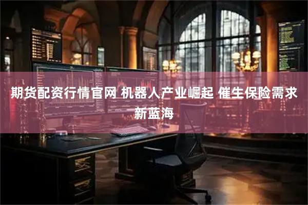 期货配资行情官网 机器人产业崛起 催生保险需求新蓝海