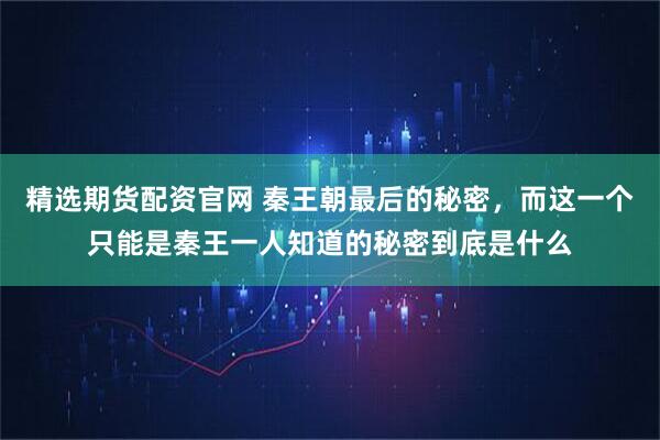 精选期货配资官网 秦王朝最后的秘密,而这一个只能是秦王一人知道的秘密到底是什么