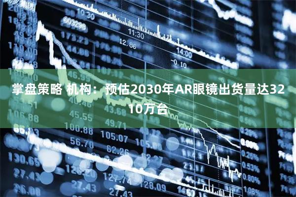 掌盘策略 机构：预估2030年AR眼镜出货量达3210万台