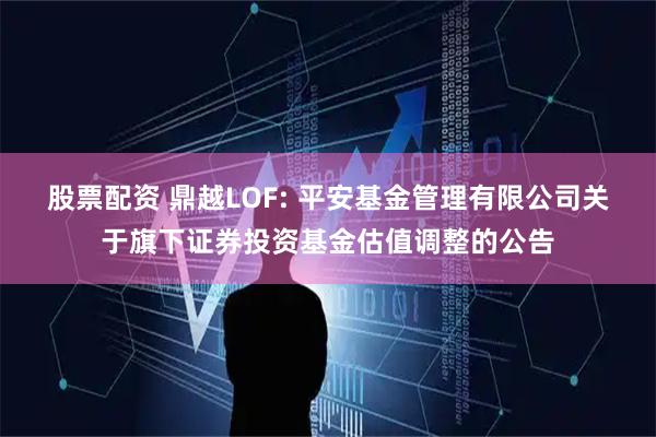 股票配资 鼎越LOF: 平安基金管理有限公司关于旗下证券投资基金估值调整的公告