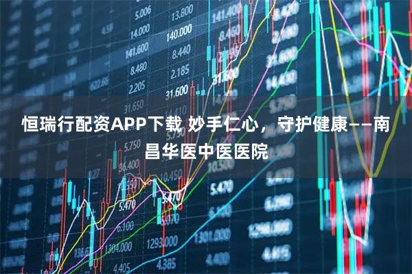 恒瑞行配资APP下载 妙手仁心，守护健康——南昌华医中医医院