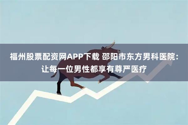 福州股票配资网APP下载 邵阳市东方男科医院：让每一位男性都享有尊严医疗