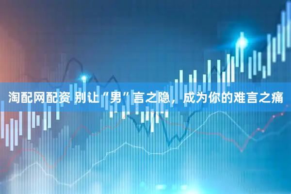 淘配网配资 别让“男”言之隐，成为你的难言之痛