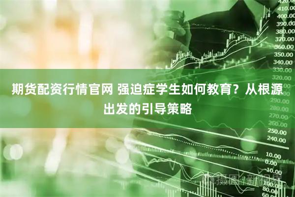 期货配资行情官网 强迫症学生如何教育？从根源出发的引导策略