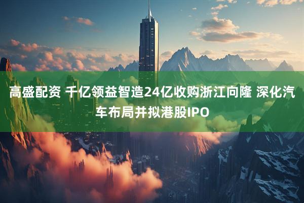 高盛配资 千亿领益智造24亿收购浙江向隆 深化汽车布局并拟港股IPO