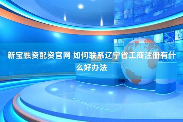 新宝融资配资官网 如何联系辽宁省工商注册有什么好办法