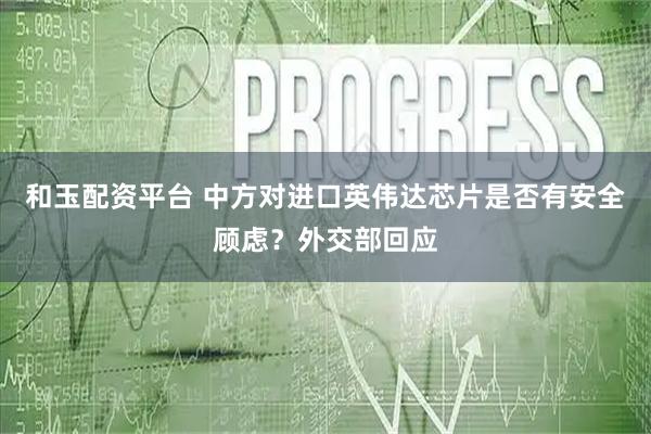 和玉配资平台 中方对进口英伟达芯片是否有安全顾虑？外交部回应