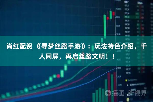 尚红配资 《寻梦丝路手游》：玩法特色介绍，千人同屏，再启丝路文明！！
