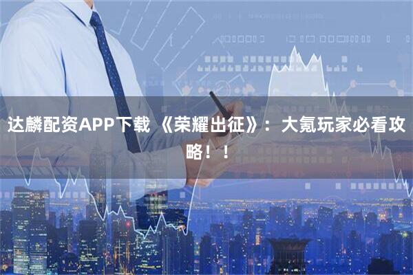 达麟配资APP下载 《荣耀出征》：大氪玩家必看攻略！！