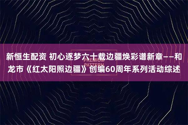 新恒生配资 初心逐梦六十载边疆焕彩谱新章——和龙市《红太阳照边疆》创编60周年系列活动综述
